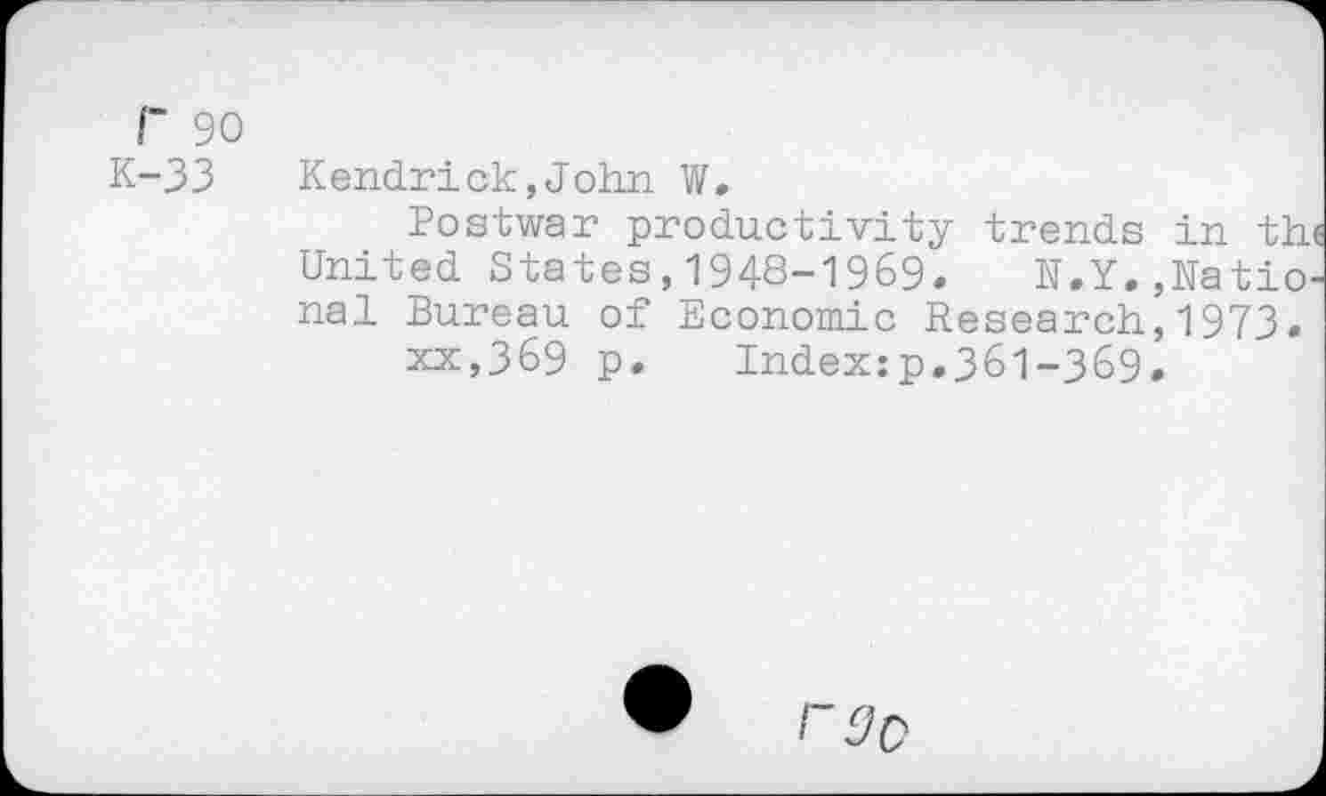 ﻿r 90
K-33 Kendrick,John W.
Postwar productivity trends in the United States,1948-1969. N.Y.,National Bureau of Economic Research,1973.
xx,369 p. Index:p.361-369.
